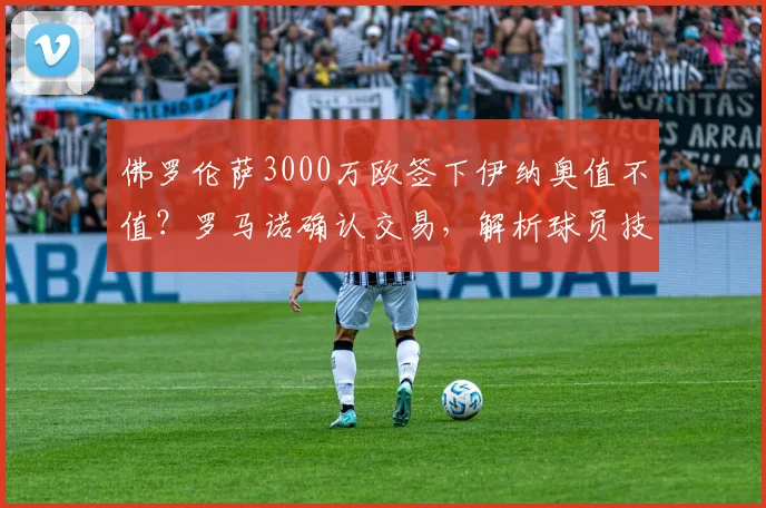 佛罗伦萨3000万欧签下伊纳奥值不值?罗马诺确认交易,解析球员技术特点与意甲前景