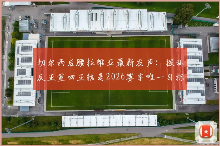 切尔西后腰拉维亚最新发声:拨乱反正重回正轨是2026赛季唯一目标,附其伤势恢复时间表解读