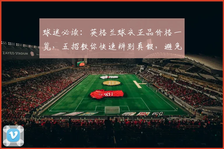 球迷必读：英格兰球衣正品价格一览，五招教你快速辨别真假，避免买到2026年高仿货