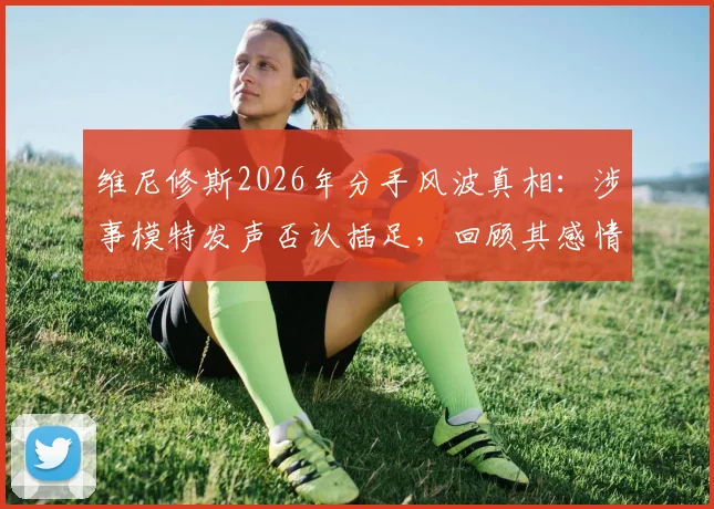 维尼修斯2026年分手风波真相:涉事模特发声否认插足,回顾其感情现状与争议始末