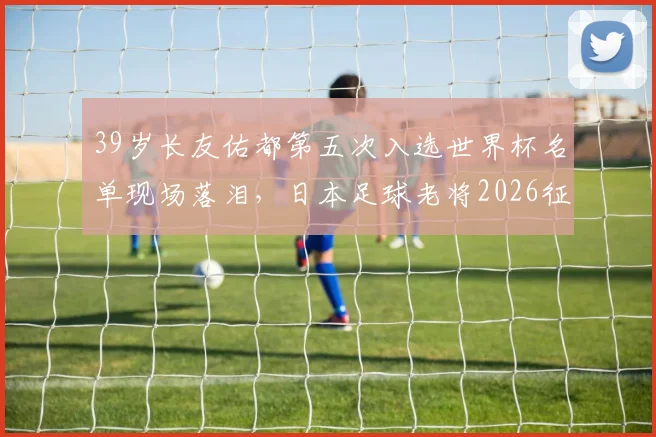 39岁长友佑都第五次入选世界杯名单现场落泪,日本足球老将2026征程背后的坚持与传承