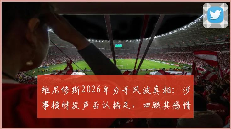 维尼修斯2026年分手风波真相：涉事模特发声否认插足，回顾其感情现状与争议始末
