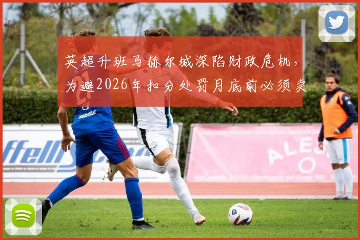 英超升班马赫尔城深陷财政危机，为避2026年扣分处罚月底前必须卖人筹钱