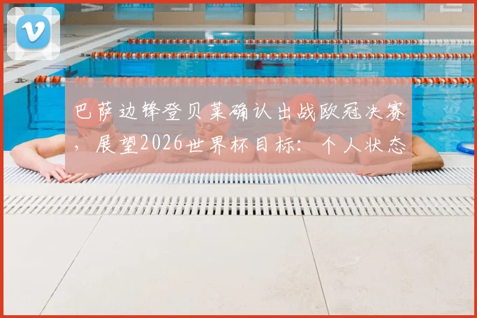巴萨边锋登贝莱确认出战欧冠决赛,展望2026世界杯目标:个人状态与团队胜利如何平衡?