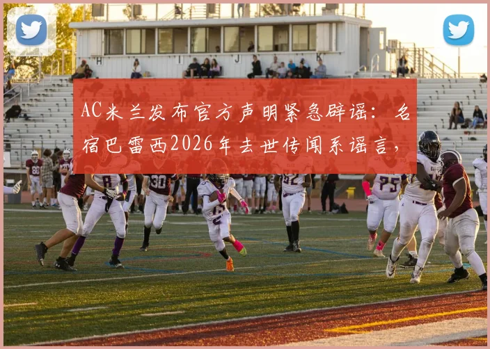 AC米兰发布官方声明紧急辟谣：名宿巴雷西2026年去世传闻系谣言，澄清其身体状况