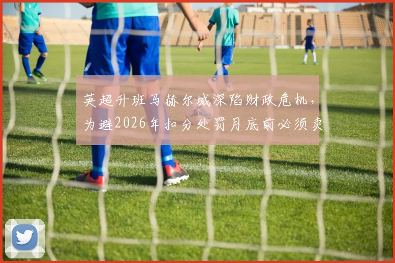 英超升班马赫尔城深陷财政危机,为避2026年扣分处罚月底前必须卖人筹钱