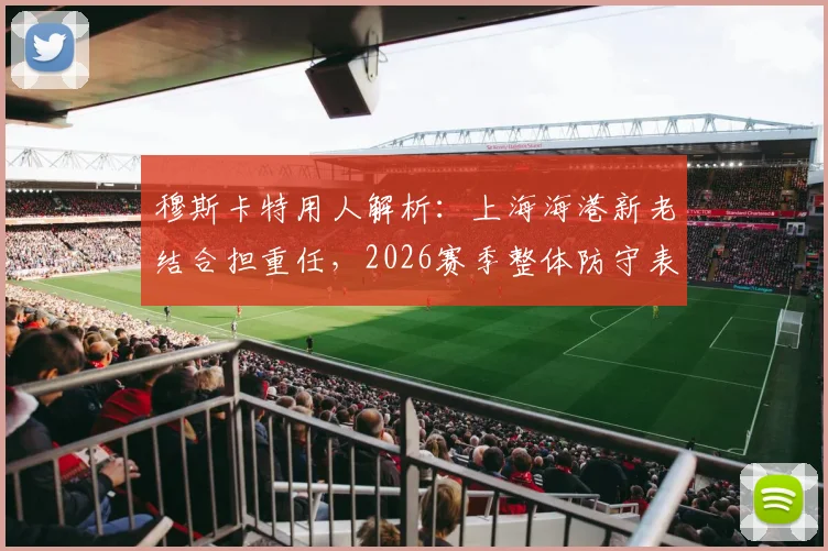 穆斯卡特用人解析：上海海港新老结合担重任，2026赛季整体防守表现获认可