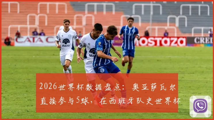 2026世界杯数据盘点:奥亚萨瓦尔直接参与5球,在西班牙队史世界杯射手榜上仅次于传奇比利亚