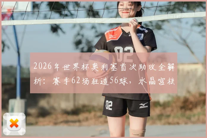 2026年世界杯奥利塞首次助攻全解析:赛季62场狂造56球,水晶宫核心数据全面一览