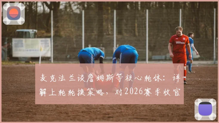 麦克法兰谈詹姆斯等核心轮休：详解上轮轮换策略，对2026赛季收官战前景乐观表态