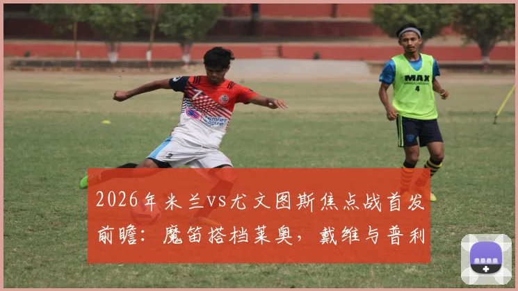2026年米兰vs尤文图斯焦点战首发前瞻:魔笛搭档莱奥,戴维与普利西奇如何左右战局?附详细战术解读