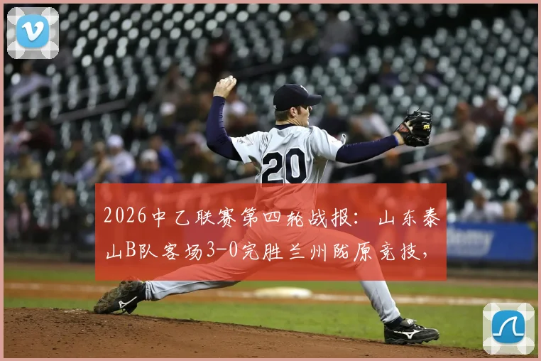 2026中乙联赛第四轮战报：山东泰山B队客场3-0完胜兰州陇原竞技，客队攻防解析与主队困境探讨