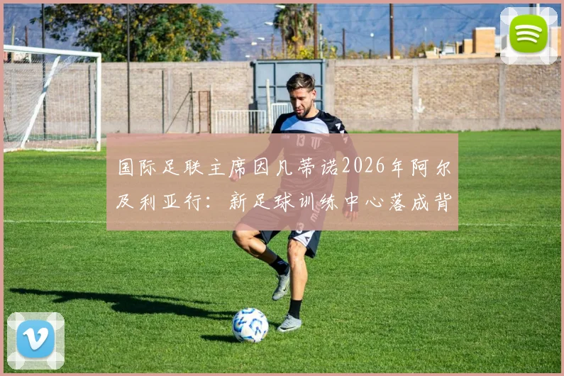 国际足联主席因凡蒂诺2026年阿尔及利亚行:新足球训练中心落成背后的战略意义