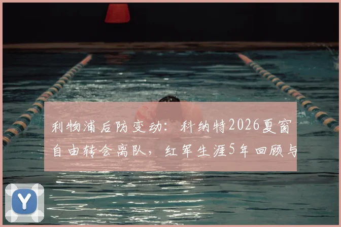 利物浦后防变动:科纳特2026夏窗自由转会离队,红军生涯5年回顾与潜在替代者分析