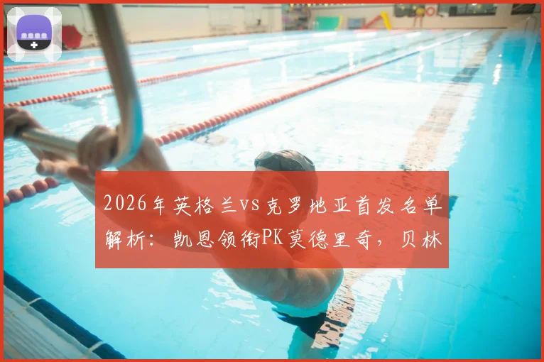 2026年英格兰vs克罗地亚首发名单解析：凯恩领衔PK莫德里奇，贝林厄姆与格瓦迪奥尔关键对位前瞻