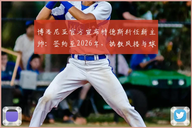 博洛尼亚官方宣布特德斯科任新主帅：签约至2026年，执教风格与球队未来展望分析