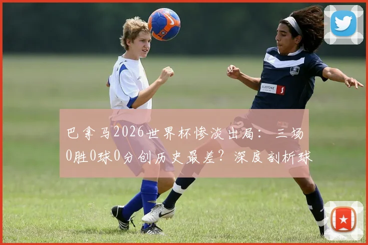 巴拿马2026世界杯惨淡出局：三场0胜0球0分创历史最差？深度剖析球队现状与未来之路