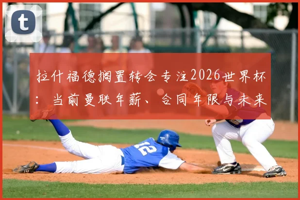 拉什福德搁置转会专注2026世界杯：当前曼联年薪、合同年限与未来去留分析，状态回暖是关键