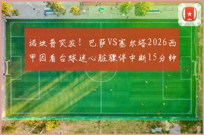 诺坎普突发!巴萨VS塞尔塔2026西甲因看台球迷心脏骤停中断15分钟,全场响应与急救过程全记录