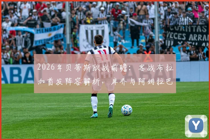 2026年贝蒂斯欧战前瞻：客战布拉加首发阵容解析，库乔与阿姆拉巴特为何被委以重任，安东尼替补背后有何战术考量？