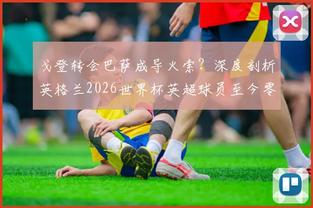 戈登转会巴萨成导火索?深度剖析英格兰2026世界杯英超球员至今零进球原因与前锋线困局