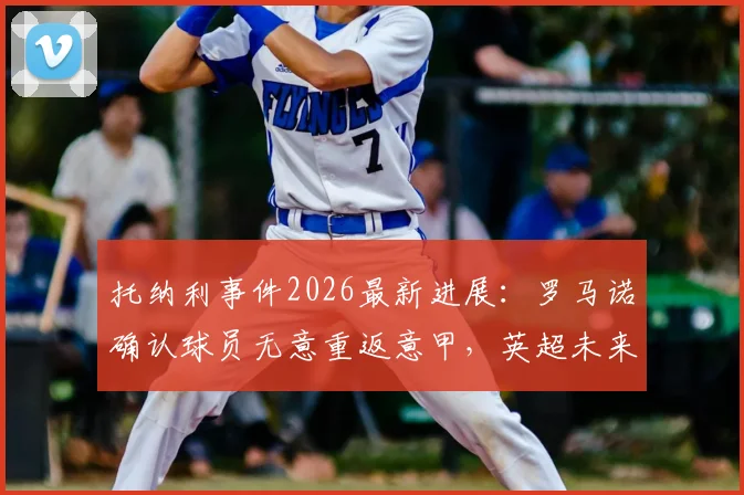 托纳利事件2026最新进展：罗马诺确认球员无意重返意甲，英超未来如何抉择？