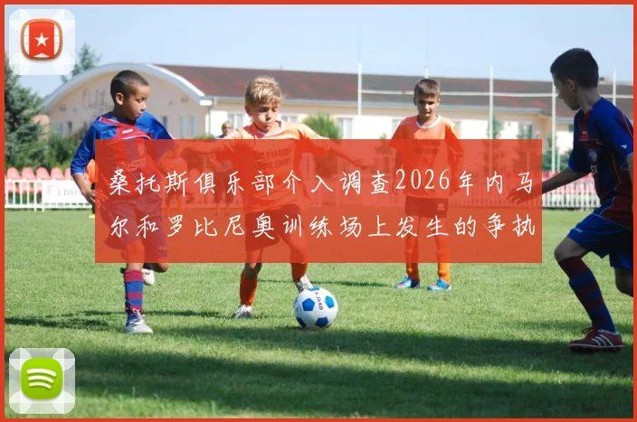 桑托斯俱乐部介入调查2026年内马尔和罗比尼奥训练场上发生的争执，冲突全过程被曝光，后续处理进展详解