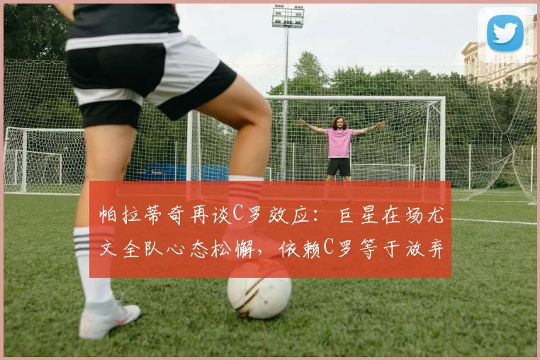 帕拉蒂奇再谈C罗效应：巨星在场尤文全队心态松懈，依赖C罗等于放弃思考