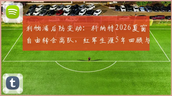 利物浦后防变动：科纳特2026夏窗自由转会离队，红军生涯5年回顾与潜在替代者分析