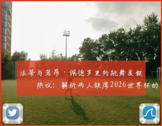 法蒂与若昂·佩德罗里约跳舞度假引热议:解析两人缺席2026世界杯的真实原因与未来前景