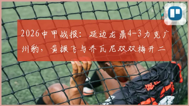 2026中甲战报:延边龙鼎4-3力克广州豹,黄振飞与乔瓦尼双双梅开二度,精彩进球全回顾