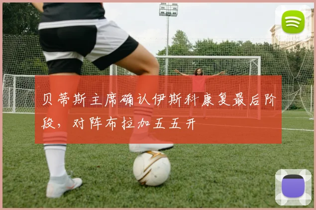 贝蒂斯主席确认伊斯科康复最后阶段，对阵布拉加五五开
