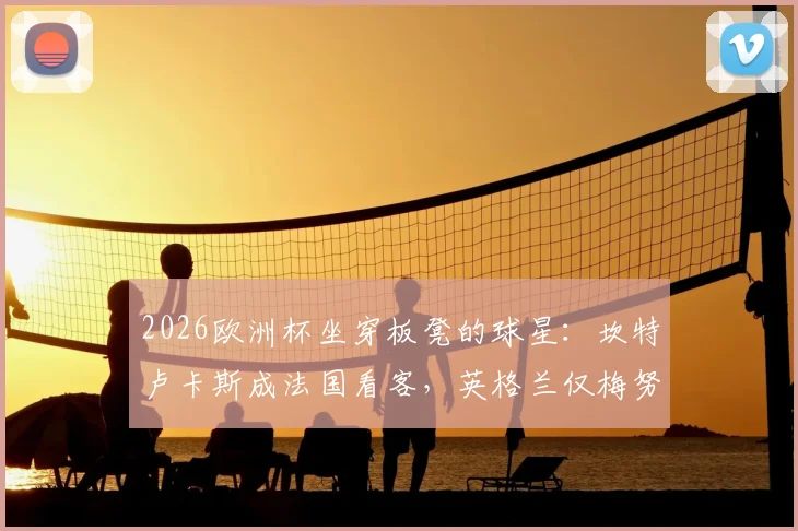 2026欧洲杯坐穿板凳的球星：坎特卢卡斯成法国看客，英格兰仅梅努未获出场机会