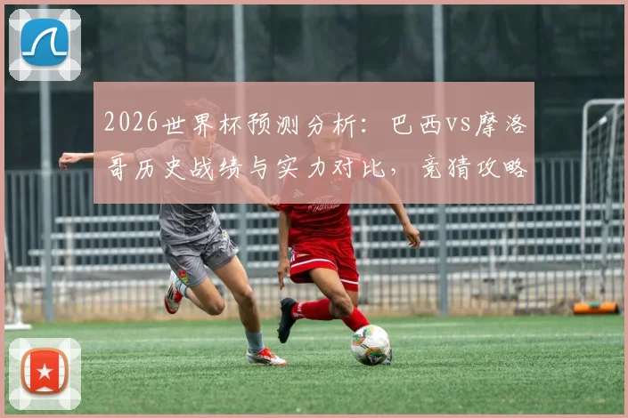 2026世界杯预测分析:巴西vs摩洛哥历史战绩与实力对比,竞猜攻略助你提升准确率