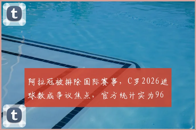 阿拉冠被排除国际赛事,C罗2026进球数成争议焦点,官方统计实为961个,德转负责人详解内幕