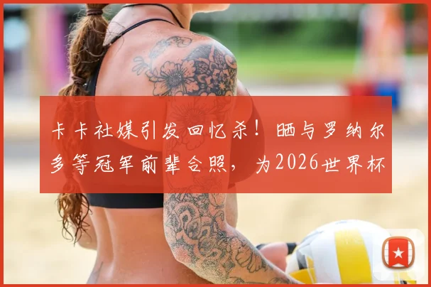 卡卡社媒引发回忆杀！晒与罗纳尔多等冠军前辈合照，为2026世界杯巴西队助威
