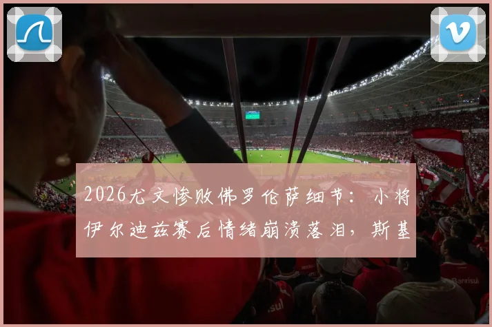 2026尤文惨败佛罗伦萨细节:小将伊尔迪兹赛后情绪崩溃落泪,斯基拉披露现场实况