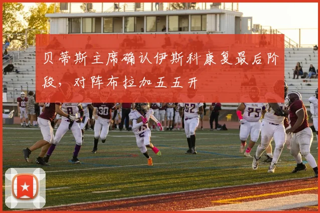 贝蒂斯主席确认伊斯科康复最后阶段,对阵布拉加五五开