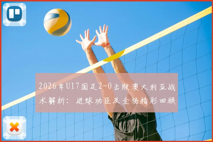 2026年U17国足2-0击败澳大利亚战术解析：进球功臣及全场精彩回顾，看中国青少年足球新希望