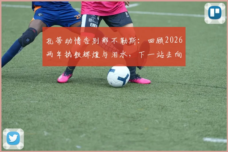 孔蒂动情告别那不勒斯：回顾2026两年执教辉煌与泪水，下一站去向引猜测