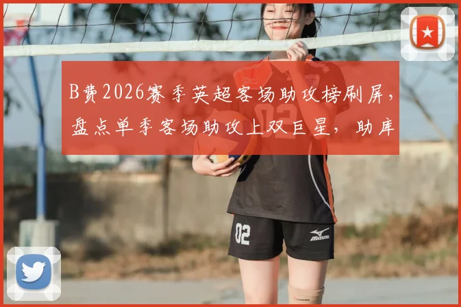 B费2026赛季英超客场助攻榜刷屏,盘点单季客场助攻上双巨星,助库尼亚破门只是缩影