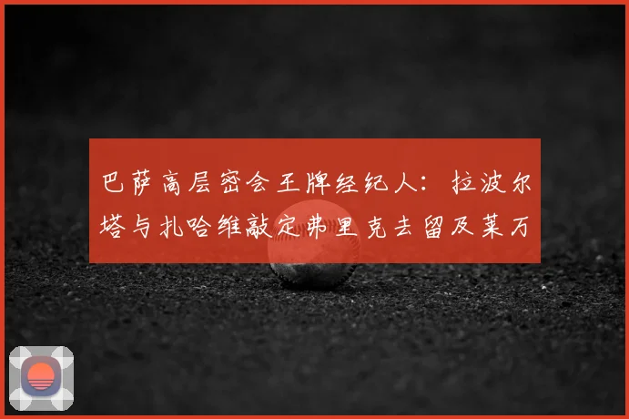 巴萨高层密会王牌经纪人:拉波尔塔与扎哈维敲定弗里克去留及莱万续约关键,2026规划浮出水面