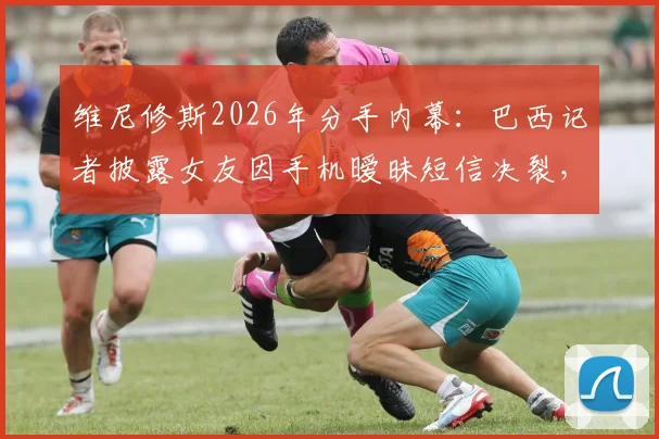 维尼修斯2026年分手内幕:巴西记者披露女友因手机暧昧短信决裂,两人感情现状引关注