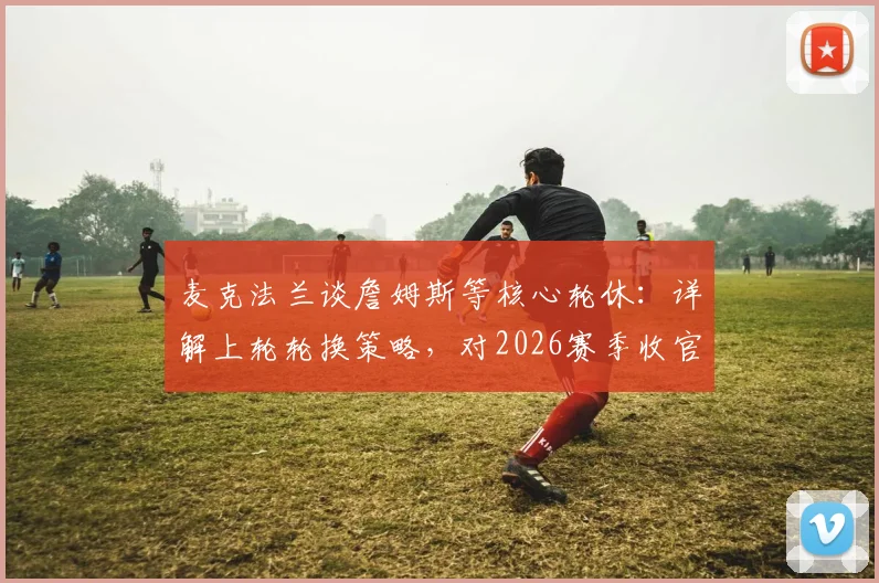 麦克法兰谈詹姆斯等核心轮休:详解上轮轮换策略,对2026赛季收官战前景乐观表态