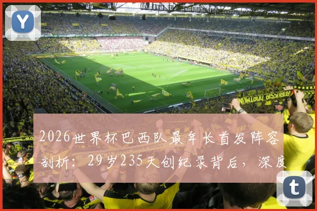 2026世界杯巴西队最年长首发阵容剖析：29岁235天创纪录背后，深度解读桑巴军团阵容老化成因与影响