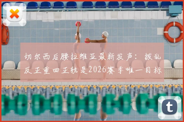 切尔西后腰拉维亚最新发声：拨乱反正重回正轨是2026赛季唯一目标，附其伤势恢复时间表解读