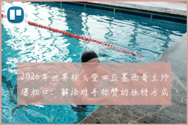 2026年世界杯戈登回应墨西哥主帅爆粗口：解读对手称赞的独特方式，乐观面对失利的态度获赞
