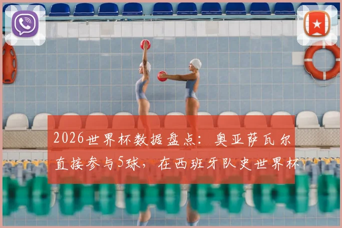 2026世界杯数据盘点：奥亚萨瓦尔直接参与5球，在西班牙队史世界杯射手榜上仅次于传奇比利亚