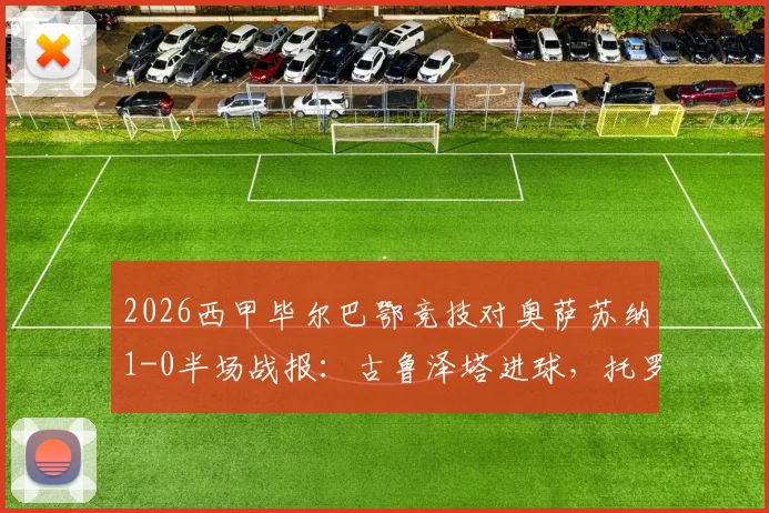 2026西甲毕尔巴鄂竞技对奥萨苏纳1-0半场战报:古鲁泽塔进球,托罗关键争议判罚深度回顾与全场比赛集锦视频