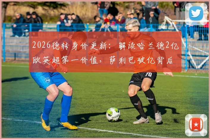 2026德转身价更新：解读哈兰德2亿欧英超第一价值，萨利巴破亿背后原因分析